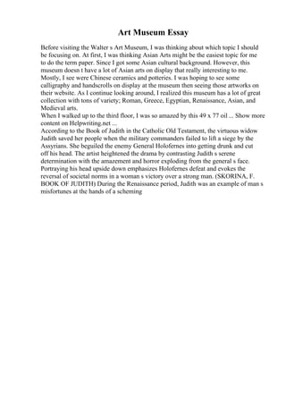 Art Museum Essay
Before visiting the Walter s Art Museum, I was thinking about which topic I should
be focusing on. At first, I was thinking Asian Arts might be the easiest topic for me
to do the term paper. Since I got some Asian cultural background. However, this
museum doesn t have a lot of Asian arts on display that really interesting to me.
Mostly, I see were Chinese ceramics and potteries. I was hoping to see some
calligraphy and handscrolls on display at the museum then seeing those artworks on
their website. As I continue looking around, I realized this museum has a lot of great
collection with tons of variety; Roman, Greece, Egyptian, Renaissance, Asian, and
Medieval arts.
When I walked up to the third floor, I was so amazed by this 49 x 77 oil ... Show more
content on Helpwriting.net ...
According to the Book of Judith in the Catholic Old Testament, the virtuous widow
Judith saved her people when the military commanders failed to lift a siege by the
Assyrians. She beguiled the enemy General Holofernes into getting drunk and cut
off his head. The artist heightened the drama by contrasting Judith s serene
determination with the amazement and horror exploding from the general s face.
Portraying his head upside down emphasizes Holofernes defeat and evokes the
reversal of societal norms in a woman s victory over a strong man. (SKORINA, F.
BOOK OF JUDITH) During the Renaissance period, Judith was an example of man s
misfortunes at the hands of a scheming
 