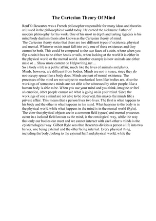 The Cartesian Theory Of Mind
RenГ© Descartes was a French philosopher responsible for many ideas and theories
still used in the philosophical world today. He earned the nickname Father of
modern philosophy for his work. One of his most in depth and lasting legacies is his
mind body dualism thesis also known as the Cartesian theory of mind.
The Cartesian theory states that there are two different types of existence, physical
and mental. Whatever exists must fall into only one of these existences and they
cannot be both. This could be compared to the two faces of a coin, where when you
flip a coin it has to be either heads or tails, when looking at the world it is either in
the physical world or the mental world. Another example is how animals are either
male or ... Show more content on Helpwriting.net ...
So a body s life is a public affair, much like the lives of animals and plants.
Minds, however, are different from bodies. Minds are not in space, since they do
not occupy space like a body does. Minds are part of mental existence. The
processes of the mind are not subject to mechanical laws like bodies are. Also the
workings of someone s minds are not able to be witnessed by other people, like a
human body is able to be. When you use your mind and you think, imagine or feel
an emotion, other people cannot see what is going on in your mind. Since the
workings of one s mind are not able to be observed, this makes the minds life a
private affair. This means that a person lives two lives. The first is what happens to
his body and the other is what happens in his mind. What happens to the body is in
the physical world while what happens in the mind is in the mental world (Ryle).
The view that physical objects are in a common field (space) and mental processes
occur in a isolated field known as the mind, is the ontological way, while the way
that only our bodies can meet and we cannot interact with each other s minds is the
epistemological way. Gilbert Ryle sees that Descartes divides a person s life into two
halves, one being external and the other being internal. Every physical thing,
including the body, belong to the external half and physical world, while the
 