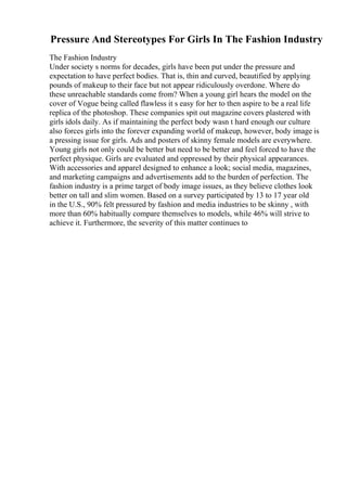 Pressure And Stereotypes For Girls In The Fashion Industry
The Fashion Industry
Under society s norms for decades, girls have been put under the pressure and
expectation to have perfect bodies. That is, thin and curved, beautified by applying
pounds of makeup to their face but not appear ridiculously overdone. Where do
these unreachable standards come from? When a young girl hears the model on the
cover of Vogue being called flawless it s easy for her to then aspire to be a real life
replica of the photoshop. These companies spit out magazine covers plastered with
girls idols daily. As if maintaining the perfect body wasn t hard enough our culture
also forces girls into the forever expanding world of makeup, however, body image is
a pressing issue for girls. Ads and posters of skinny female models are everywhere.
Young girls not only could be better but need to be better and feel forced to have the
perfect physique. Girls are evaluated and oppressed by their physical appearances.
With accessories and apparel designed to enhance a look; social media, magazines,
and marketing campaigns and advertisements add to the burden of perfection. The
fashion industry is a prime target of body image issues, as they believe clothes look
better on tall and slim women. Based on a survey participated by 13 to 17 year old
in the U.S., 90% felt pressured by fashion and media industries to be skinny , with
more than 60% habitually compare themselves to models, while 46% will strive to
achieve it. Furthermore, the severity of this matter continues to
 