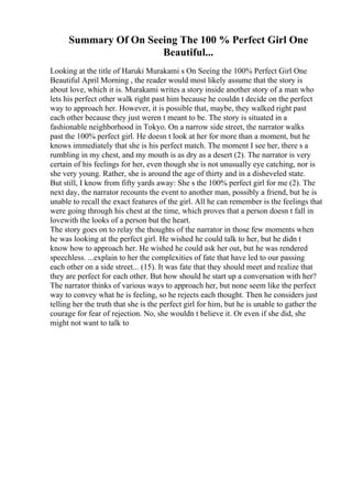 Summary Of On Seeing The 100 % Perfect Girl One
Beautiful...
Looking at the title of Haruki Murakami s On Seeing the 100% Perfect Girl One
Beautiful April Morning , the reader would most likely assume that the story is
about love, which it is. Murakami writes a story inside another story of a man who
lets his perfect other walk right past him because he couldn t decide on the perfect
way to approach her. However, it is possible that, maybe, they walked right past
each other because they just weren t meant to be. The story is situated in a
fashionable neighborhood in Tokyo. On a narrow side street, the narrator walks
past the 100% perfect girl. He doesn t look at her for more than a moment, but he
knows immediately that she is his perfect match. The moment I see her, there s a
rumbling in my chest, and my mouth is as dry as a desert (2). The narrator is very
certain of his feelings for her, even though she is not unusually eye catching, nor is
she very young. Rather, she is around the age of thirty and in a disheveled state.
But still, I know from fifty yards away: She s the 100% perfect girl for me (2). The
next day, the narrator recounts the event to another man, possibly a friend, but he is
unable to recall the exact features of the girl. All he can remember is the feelings that
were going through his chest at the time, which proves that a person doesn t fall in
lovewith the looks of a person but the heart.
The story goes on to relay the thoughts of the narrator in those few moments when
he was looking at the perfect girl. He wished he could talk to her, but he didn t
know how to approach her. He wished he could ask her out, but he was rendered
speechless. ...explain to her the complexities of fate that have led to our passing
each other on a side street... (15). It was fate that they should meet and realize that
they are perfect for each other. But how should he start up a conversation with her?
The narrator thinks of various ways to approach her, but none seem like the perfect
way to convey what he is feeling, so he rejects each thought. Then he considers just
telling her the truth that she is the perfect girl for him, but he is unable to gather the
courage for fear of rejection. No, she wouldn t believe it. Or even if she did, she
might not want to talk to
 