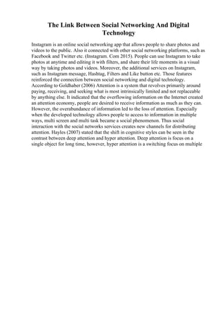 The Link Between Social Networking And Digital
Technology
Instagram is an online social networking app that allows people to share photos and
videos to the public. Also it connected with other social networking platforms, such as
Facebook and Twitter etc. (Instagram. Com 2015). People can use Instagram to take
photos at anytime and editing it with filters, and share their life moments in a visual
way by taking photos and videos. Moreover, the additional services on Instagram,
such as Instagram message, Hashtag, Filters and Like button etc. Those features
reinforced the connection between social networking and digital technology.
According to Goldhaber (2006) Attention is a system that revolves primarily around
paying, receiving, and seeking what is most intrinsically limited and not replaceable
by anything else. It indicated that the overflowing information on the Internet created
an attention economy, people are desired to receive information as much as they can.
However, the overabundance of information led to the loss of attention. Especially
when the developed technology allows people to access to information in multiple
ways, multi screen and multi task became a social phenomenon. Thus social
interaction with the social networks services creates new channels for distributing
attention. Hayles (2007) stated that the shift in cognitive styles can be seen in the
contrast between deep attention and hyper attention. Deep attention is focus on a
single object for long time, however, hyper attention is a switching focus on multiple
 