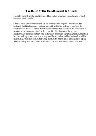 The Role Of The Handkerchief In Othello
Consider the role of the handkerchief. How in the world can a small piece of cloth
cause so much trouble?
Othello has a special connection for the handkerchief he gave Desdemona. He
believed that Desdemona s virginity was still within her as long as she kept the
handkerchief. Because of the story Othello told Desdemona about the handkerchief
marks a great importance in Othello s past life. He claims that he got the
handkerchief from his mother, who in turn got it form an Egyptian charmer, that told
her that so long as she kept it, a strong bond between her and her husband would be
maintained. Othello believes the white cloth, with strawberries demonstrates a pure
white wedding bed sheet, and the strawberries were sown with thread that was
 