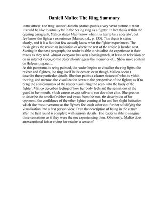 Daniell Malico The Ring Summary
In the article The Ring, author Danielle Malico paints a very vivid picture of what
it would be like to actually be in the boxing ring as a fighter. In her thesis within the
opening paragraph, Malico states Many know what it is like to be a spectator, but
few know the fighter s experience (Malico, n.d., p. 135). This thesis is stated
clearly, and it is a fact that few actually know what the fighter experiences. The
thesis gives the reader an indication of where the rest of the article is headed next.
Starting in the next paragraph, the reader is able to visualize the experience in their
minds as they read. Almost everyone has seen a boxingmatch, at least on television or
on an internet video, so the description triggers the memories of... Show more content
on Helpwriting.net ...
As this panorama is being painted, the reader begins to visualize the ring lights, the
referee and fighters, the ring itself in the center; even though Malico doesn t
describe these particular details. She then paints a clearer picture of what is within
the ring, and narrows the visualization down to the perspective of the fighter; as if to
bring the consciousness of the reader visualizing the scene into the body of the
fighter. Malico describes feeling of how her body feels and the sensations of the
guard in her mouth, which causes excess saliva to run down her chin. She goes on
to describe the smell of rubber and sweat from the mat, the description of her
opponent, the confidence of the other fighter coming at her and her slight hesitation
which she must overcome as the fighters feel each other out; further solidifying the
visualization into a first person view. Even the description of being in the corner
after the first round is complete with sensory details. The reader is able to imagine
these sensations as if they were the one experiencing them. Obviously, Malico does
an exceptional job at giving her readers a sense of
 