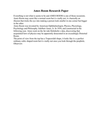 Ames Room Research Paper
Everything is not what is seems to be and AMES ROOM is one of those occasions.
Ames Room may seem like a normal room but it s really not, it s basically an
illusion that tricks the eye into making a person look smaller in one corner but bigger
in the other.
Ames Room was invented by American Ophthalmologist, Physics, Physiology,
Psychology and Philosophy Adelbert Ames, Jr. In 1934, and constructed in the
following year. Ames went on the far side Helmholtz s idea, discovering that
acquainted laws of physics may be apparently desecrated in an exceedingly Distorted
Room.
The point of view from the top has a Trapezoidal shape, it looks like it s a perfect
ordinary cubic shaped room but it s really not once you look through the peephole.
Observers
 