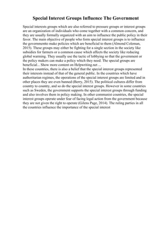 Special Interest Groups Influence The Government
Special interests groups which are also referred to pressure groups or interest groups
are an organization of individuals who come together with a common concern, and
they are usually formally organized with an aim to influence the public policy in their
favor. The main objective of people who form special interest groups is to influence
the governmentto make policies which are beneficial to them (Almond Coleman,
2015). These groups may either be fighting for a single section in the society like
subsidies for farmers or a common cause which affects the society like reducing
global warming. They usually use the tactic of lobbying so that the government or
the policy makers can make a policy which they need. The special groups are
beneficial... Show more content on Helpwriting.net ...
In these countries, there is also a belief that the special interest groups represented
their interests instead of that of the general public. In the countries which have
authoritarian regimes, the operations of the special interest groups are limited and in
other places they are even banned (Berry, 2015). The political cultures differ from
country to country, and so do the special interest groups. However in some countries
such as Sweden, the government supports the special interest groups through funding
and also involves them in policy making. In other communist countries, the special
interest groups operate under fear of facing legal action from the government because
they are not given the right to operate (Gilens Page, 2014). The ruling parties in all
the countries influence the importance of the special interest
 