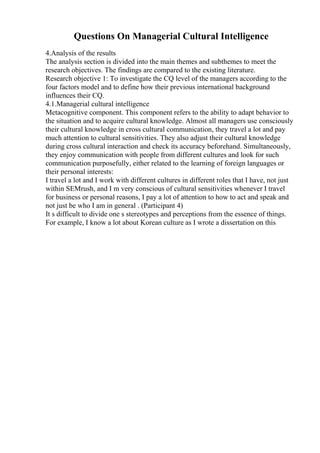Questions On Managerial Cultural Intelligence
4.Analysis of the results
The analysis section is divided into the main themes and subthemes to meet the
research objectives. The findings are compared to the existing literature.
Research objective 1: To investigate the CQ level of the managers according to the
four factors model and to define how their previous international background
influences their CQ.
4.1.Managerial cultural intelligence
Metacognitive component. This component refers to the ability to adapt behavior to
the situation and to acquire cultural knowledge. Almost all managers use consciously
their cultural knowledge in cross cultural communication, they travel a lot and pay
much attention to cultural sensitivities. They also adjust their cultural knowledge
during cross cultural interaction and check its accuracy beforehand. Simultaneously,
they enjoy communication with people from different cultures and look for such
communication purposefully, either related to the learning of foreign languages or
their personal interests:
I travel a lot and I work with different cultures in different roles that I have, not just
within SEMrush, and I m very conscious of cultural sensitivities whenever I travel
for business or personal reasons, I pay a lot of attention to how to act and speak and
not just be who I am in general . (Participant 4)
It s difficult to divide one s stereotypes and perceptions from the essence of things.
For example, I know a lot about Korean culture as I wrote a dissertation on this
 