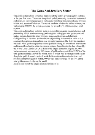 The Gems And Jewellery Sector
The gems and jewellery sector has been one of the fastest growing sectors in India
in the past few years. The sector has gained global popularity because of its talented
craftsmen, its superior practices in cutting and polishing fine diamonds and precious
stones, and its cost efficiencies. The sector has been vital to the Indian economy as
well; during 2008 09, the sector accounted for around 13% of the country s total
exports.
The gems and jewellery sector in India is engaged in sourcing, manufacturing, and
processing, which involves cutting, polishing and selling precious gemstones and
metals such as diamonds, other precious stones, gold, silver and platinum.
Gold jewellery is the most preferred form of jewellery in demand in India as it is
considered auspicious to purchase gold on major occasions like festivals, marriage,
birth etc. Also, gold occupies the second position among all investment instruments
and is considered as the safest investment option. According to the data released by
the World Gold Council (WGC), India is the largest consumer of gold. In 2008,
India consumed approximately 660 tonnes of gold and accounted for 22.71% of the
total gold consumed all over the world, most of which was used in jewellery. Even
though the gold demand remained weak, India continued to maintain its second
position in the third quarter ended 2009 as well and accounted for 20.87% of the
total gold consumed all over the world.
India is also one of the largest diamond processor in
 