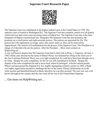 Supreme Court Research Paper
The Supreme Court was established as the highest federal court in the United States in 1789. The
supreme court is located in Washington D.C. The Supreme Court has complete control over all federal
courts and over state court cases involving issues of federal law. The Supreme Court also is the final
interpreter of federal constitutional law. Altogether The Supreme Court has nine positions, the
positions are a chief justice and eight associate justices. The justices are appointed for life. The
justices have the opportunity to resign, retire, take senior status or, they can be removed by
impeachment. The Articles of Confederation has the powers of the Supreme Court. The President is in
charge of of decided who are the justices. After the President ... Show more content on
Helpwriting.net ...
A very well known dispute that The Supreme Court had to deal with is Plessy v. Ferguson. On June 7,
1892 a thirty year old man by the name of Homer Plessy was detained for sitting in the white car of
the East Louisiana Railroad. Plessy was very light complected, he could have been been thought out to
be white . Despite his color completion, by law he was still considered to be black . Despite the
dispute of his color completion he had to move back where he belonged , with the colored people.
When Louisiana passed the Separate Car Act, legally segregating common carriers in 1892, a black
civil rights organization decided to challenge the law in the courts. Plessey deliberately sat in the
white section and identified himself as black; therefore, he was then arrested. The case was very well
known throughout the country that the case went all the way to the United States Supreme
... Get more on HelpWriting.net ...
 