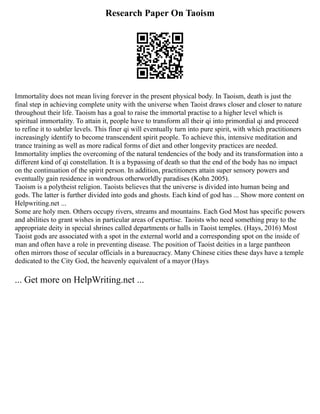 Research Paper On Taoism
Immortality does not mean living forever in the present physical body. In Taoism, death is just the
final step in achieving complete unity with the universe when Taoist draws closer and closer to nature
throughout their life. Taoism has a goal to raise the immortal practise to a higher level which is
spiritual immortality. To attain it, people have to transform all their qi into primordial qi and proceed
to refine it to subtler levels. This finer qi will eventually turn into pure spirit, with which practitioners
increasingly identify to become transcendent spirit people. To achieve this, intensive meditation and
trance training as well as more radical forms of diet and other longevity practices are needed.
Immortality implies the overcoming of the natural tendencies of the body and its transformation into a
different kind of qi constellation. It is a bypassing of death so that the end of the body has no impact
on the continuation of the spirit person. In addition, practitioners attain super sensory powers and
eventually gain residence in wondrous otherworldly paradises (Kohn 2005).
Taoism is a polytheist religion. Taoists believes that the universe is divided into human being and
gods. The latter is further divided into gods and ghosts. Each kind of god has ... Show more content on
Helpwriting.net ...
Some are holy men. Others occupy rivers, streams and mountains. Each God Most has specific powers
and abilities to grant wishes in particular areas of expertise. Taoists who need something pray to the
appropriate deity in special shrines called departments or halls in Taoist temples. (Hays, 2016) Most
Taoist gods are associated with a spot in the external world and a corresponding spot on the inside of
man and often have a role in preventing disease. The position of Taoist deities in a large pantheon
often mirrors those of secular officials in a bureaucracy. Many Chinese cities these days have a temple
dedicated to the City God, the heavenly equivalent of a mayor (Hays
... Get more on HelpWriting.net ...
 