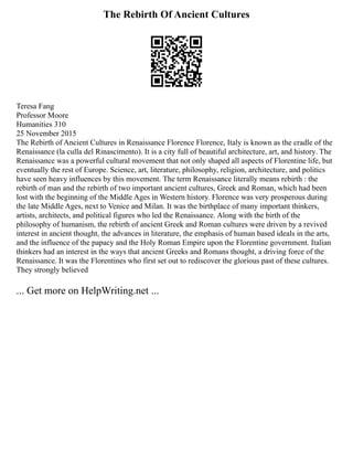 The Rebirth Of Ancient Cultures
Teresa Fang
Professor Moore
Humanities 310
25 November 2015
The Rebirth of Ancient Cultures in Renaissance Florence Florence, Italy is known as the cradle of the
Renaissance (la culla del Rinascimento). It is a city full of beautiful architecture, art, and history. The
Renaissance was a powerful cultural movement that not only shaped all aspects of Florentine life, but
eventually the rest of Europe. Science, art, literature, philosophy, religion, architecture, and politics
have seen heavy influences by this movement. The term Renaissance literally means rebirth : the
rebirth of man and the rebirth of two important ancient cultures, Greek and Roman, which had been
lost with the beginning of the Middle Ages in Western history. Florence was very prosperous during
the late Middle Ages, next to Venice and Milan. It was the birthplace of many important thinkers,
artists, architects, and political figures who led the Renaissance. Along with the birth of the
philosophy of humanism, the rebirth of ancient Greek and Roman cultures were driven by a revived
interest in ancient thought, the advances in literature, the emphasis of human based ideals in the arts,
and the influence of the papacy and the Holy Roman Empire upon the Florentine government. Italian
thinkers had an interest in the ways that ancient Greeks and Romans thought, a driving force of the
Renaissance. It was the Florentines who first set out to rediscover the glorious past of these cultures.
They strongly believed
... Get more on HelpWriting.net ...
 