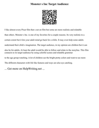 Monster s Inc Target Audience
I like almost every Pixar film that s out on film but some are more realistic and relatable
than others. Monster s Inc. is one of my favorites for a couple reasons. Its very realistic to a
certain extent but it lets your adult mind go back for a while. It may even help some adults
understand their child s imagination. The target audience, in my opinion are children but it can
also be for adults. At least the adult would be able to follow and relate to the storyline. This film
connects to its target audience by using colorful scenes and relatable grammar
to the age group watching. A lot of children see the bright pretty colors and want to see more
The different characters with life like features and ways are also eye catching.
... Get more on HelpWriting.net ...
 
