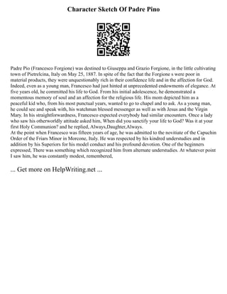 Character Sketch Of Padre Pino
Padre Pio (Francesco Forgione) was destined to Giuseppa and Grazio Forgione, in the little cultivating
town of Pietrelcina, Italy on May 25, 1887. In spite of the fact that the Forgione s were poor in
material products, they were unquestionably rich in their confidence life and in the affection for God.
Indeed, even as a young man, Francesco had just hinted at unprecedented endowments of elegance. At
five years old, he committed his life to God. From his initial adolescence, he demonstrated a
momentous memory of soul and an affection for the religious life. His mom depicted him as a
peaceful kid who, from his most punctual years, wanted to go to chapel and to ask. As a young man,
he could see and speak with, his watchman blessed messenger as well as with Jesus and the Virgin
Mary. In his straightforwardness, Francesco expected everybody had similar encounters. Once a lady
who saw his otherworldly attitude asked him, When did you sanctify your life to God? Was it at your
first Holy Communion? and he replied, Always,Daughter,Always.
At the point when Francesco was fifteen years of age, he was admitted to the novitiate of the Capuchin
Order of the Friars Minor in Morcone, Italy. He was respected by his kindred understudies and in
addition by his Superiors for his model conduct and his profound devotion. One of the beginners
expressed, There was something which recognized him from alternate understudies. At whatever point
I saw him, he was constantly modest, remembered,
... Get more on HelpWriting.net ...
 