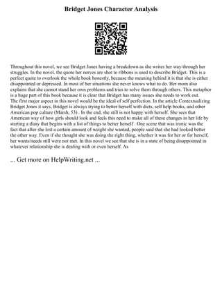Bridget Jones Character Analysis
Throughout this novel, we see Bridget Jones having a breakdown as she writes her way through her
struggles. In the novel, the quote her nerves are shot to ribbons is used to describe Bridget. This is a
perfect quote to overlook the whole book honestly, because the meaning behind it is that she is either
disappointed or depressed. In most of her situations she never knows what to do. Her mom also
explains that she cannot stand her own problems and tries to solve them through others. This metaphor
is a huge part of this book because it is clear that Bridget has many issues she needs to work out.
The first major aspect in this novel would be the ideal of self perfection. In the article Contextualizing
Bridget Jones it says, Bridget is always trying to better herself with diets, self help books, and other
American pop culture (Marsh, 53) . In the end, she still is not happy with herself. She sees that
American way of how girls should look and feels this need to make all of these changes in her life by
starting a diary that begins with a list of things to better herself . One scene that was ironic was the
fact that after she lost a certain amount of weight she wanted, people said that she had looked better
the other way. Even if she thought she was doing the right thing, whether it was for her or for herself,
her wants/needs still were not met. In this novel we see that she is in a state of being disappointed in
whatever relationship she is dealing with or even herself. As
... Get more on HelpWriting.net ...
 