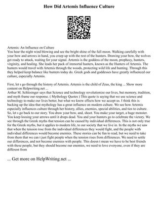 How Did Artemis Influence Culture
Artemis: An Influence on Culture
You hear the night wind blowing and see the bright shine of the full moon. Walking carefully with
your bow and arrows in hand, you creep up with the rest of the hunters. Drawing your bow, the wolves
get ready to attack, waiting for your signal. Artemis is the goddess of the moon, prophecy, hunters,
virginity, and healing. She leads her pack of immortal hunters, known as the Hunters of Artemis. The
hunters would travel with Artemis through the woods, protecting wild life and hunting. Through this
they helped keep balance like hunters today do. Greek gods and goddesses have greatly influenced our
culture, especially Artemis.
First, let s go through the history of Artemis. Artemis is the child of Zeus, the king ... Show more
content on Helpwriting.net ...
Arthur M. Schlesinger says that Science and technology revolutionize our lives, but memory, tradition,
and myth frame our response. ( Mythology Quotes ) This quote is saying that we use science and
technology to make our lives better, but what we know effects how we accept us. I think this is
backing up the idea that mythology has a great influence on modern culture. We see how Artemis
especially influences culture through her history, allies, enemies, special abilities, and ties to culture.
So, let s go back to our story. You draw your bow, and, shoot. You make your target, a huge monster.
You keep loosing your arrows until it drops dead. You and your hunters go to celebrate the victory. We
see through the Greek myths that tension can be caused by individual differences. This is not only true
for the Greek myths, but it applies to modern life, to our society that we live in. In the myths we saw
that when the tension rose from the individual differences they would fight, and the people with
individual differences would become enemies. These stories can be fun to read, but we need to take
from them that we can t just fight people when the tension rises from differences. We need to settle
our differences, and not become enemies with people. This doesn t mean we have to be best friends
with these people, but they should become our enemies, we need to love everyone, even if they are
different from
... Get more on HelpWriting.net ...
 