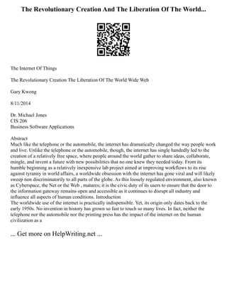 The Revolutionary Creation And The Liberation Of The World...
The Internet Of Things
The Revolutionary Creation The Liberation Of The World Wide Web
Gary Kwong
8/11/2014
Dr. Michael Jones
CIS 206
Business Software Applications
Abstract
Much like the telephone or the automobile, the internet has dramatically changed the way people work
and live. Unlike the telephone or the automobile, though, the internet has single handedly led to the
creation of a relatively free space, where people around the world gather to share ideas, collaborate,
mingle, and invent a future with new possibilities that no one knew they needed today. From its
humble beginning as a relatively inexpensive lab project aimed at improving workflows to its rise
against tyranny in world affairs, a worldwide obsession with the internet has gone viral and will likely
sweep non discriminatorily to all parts of the globe. As this loosely regulated environment, also known
as Cyberspace, the Net or the Web , matures; it is the civic duty of its users to ensure that the door to
the information gateway remains open and accessible as it continues to disrupt all industry and
influence all aspects of human conditions. Introduction
The worldwide use of the internet is practically indispensible. Yet, its origin only dates back to the
early 1950s. No invention in history has grown so fast to touch so many lives. In fact, neither the
telephone nor the automobile nor the printing press has the impact of the internet on the human
civilization as a
... Get more on HelpWriting.net ...
 