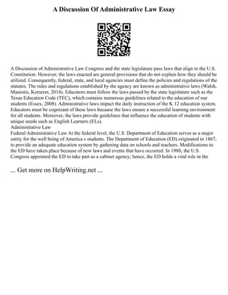 A Discussion Of Administrative Law Essay
A Discussion of Administrative Law Congress and the state legislature pass laws that align to the U.S.
Constitution. However, the laws enacted are general provisions that do not explain how they should be
utilized. Consequently, federal, state, and local agencies must define the policies and regulations of the
statutes. The rules and regulations established by the agency are known as administrative laws (Walsh,
Maniotis, Kemerer, 2014). Educators must follow the laws passed by the state legislature such as the
Texas Education Code (TEC), which contains numerous guidelines related to the education of our
students (Essex, 2008). Administrative laws impact the daily instruction of the K 12 education system.
Educators must be cognizant of these laws because the laws ensure a successful learning environment
for all students. Moreover, the laws provide guidelines that influence the education of students with
unique needs such as English Learners (ELs).
Administrative Law
Federal Administrative Law At the federal level, the U.S. Department of Education serves as a major
entity for the well being of America s students. The Department of Education (ED) originated in 1867,
to provide an adequate education system by gathering data on schools and teachers. Modifications to
the ED have taken place because of new laws and events that have occurred. In 1980, the U.S.
Congress appointed the ED to take part as a cabinet agency; hence, the ED holds a vital role in the
... Get more on HelpWriting.net ...
 