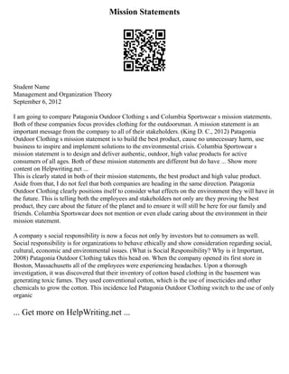Mission Statements
Student Name
Management and Organization Theory
September 6, 2012
I am going to compare Patagonia Outdoor Clothing s and Columbia Sportswear s mission statements.
Both of these companies focus provides clothing for the outdoorsman. A mission statement is an
important message from the company to all of their stakeholders. (King D. C., 2012) Patagonia
Outdoor Clothing s mission statement is to build the best product, cause no unnecessary harm, use
business to inspire and implement solutions to the environmental crisis. Columbia Sportswear s
mission statement is to design and deliver authentic, outdoor, high value products for active
consumers of all ages. Both of these mission statements are different but do have ... Show more
content on Helpwriting.net ...
This is clearly stated in both of their mission statements, the best product and high value product.
Aside from that, I do not feel that both companies are heading in the same direction. Patagonia
Outdoor Clothing clearly positions itself to consider what effects on the environment they will have in
the future. This is telling both the employees and stakeholders not only are they proving the best
product, they care about the future of the planet and to ensure it will still be here for our family and
friends. Columbia Sportswear does not mention or even elude caring about the environment in their
mission statement.
A company s social responsibility is now a focus not only by investors but to consumers as well.
Social responsibility is for organizations to behave ethically and show consideration regarding social,
cultural, economic and environmental issues. (What is Social Responsibility? Why is it Important,
2008) Patagonia Outdoor Clothing takes this head on. When the company opened its first store in
Boston, Massachusetts all of the employees were experiencing headaches. Upon a thorough
investigation, it was discovered that their inventory of cotton based clothing in the basement was
generating toxic fumes. They used conventional cotton, which is the use of insecticides and other
chemicals to grow the cotton. This incidence led Patagonia Outdoor Clothing switch to the use of only
organic
... Get more on HelpWriting.net ...
 