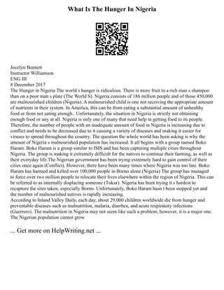 What Is The Hunger In Nigeria
Jocelyn Bennett
Instructor Williamson
ENG III
8 December 2017
The Hunger in Nigeria The world s hunger is ridiculous. There is more fruit in a rich man s shampoo
than on a poor man s plate (The World S). Nigeria consists of 186 million people and of those 450,000
are malnourished children (Nigeria). A malnourished child is one not receiving the appropriate amount
of nutrients in their system. In America, this can be from eating a substantial amount of unhealthy
food or from not eating enough.. Unfortunately, the situation in Nigeria is strictly not obtaining
enough food or any at all. Nigeria is only one of many that need help in getting food to its people.
Therefore, the number of people with an inadequate amount of food in Nigeria is increasing due to
conflict and needs to be decreased due to it causing a variety of diseases and making it easier for
viruses to spread throughout the country. The question the whole world has been asking is why the
amount of Nigeria s malnourished population has increased. It all begins with a group named Boko
Haram. Boko Haram is a group similar to ISIS and has been capturing multiple cities throughout
Nigeria. The group is making it extremely difficult for the natives to continue their farming, as well as
their everyday life.The Nigerian government has been trying extremely hard to gain control of their
cities once again (Conflict). However, there have been many times where Nigeria was too late. Boko
Haram has harmed and killed over 100,000 people in Borno alone.(Nigeria) The group has managed
to force over two million people to relocate their lives elsewhere within the region of Nigeria. This can
be referred to as internally displacing someone (Tukur). Nigeria has been trying it s hardest to
recapture the sites taken, especially Borno. Unfortunately, Boko Haram hasn t been stopped yet and
the number of malnourished natives is rapidly increasing.
According to Inland Valley Daily, each day, about 29,000 children worldwide die from hunger and
preventable diseases such as malnutrition, malaria, diarrhea, and acute respiratory infections
(Guerrero). The malnutrition in Nigeria may not seem like such a problem; however, it is a major one.
The Nigerian population cannot grow
... Get more on HelpWriting.net ...
 
