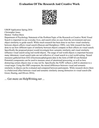 Evaluation Of The Research And Creative Work
UROP Application Spring 2016
Christopher Jones
Mentor: Trafton Drew
Department of Psychology Statement of the Problem/Topic of the Research or Creative Work Visual
Search is important in our everyday lives, and search relies on cues from the environment and uses
object similarity to guide search. While much research has been done to see how visual similarity
between objects affects visual search (Duncan and Humphreys 1989), very little research has been
done to see how different types of similarity between objects compare in their effects on visual search.
Specifically the proposed project would investigate how semantic similarity and visual similarity
influence visual search using real world objects. The usage of real world objects is important because
many laboratory visual search tasks are not reflective of visual search in a real world setting. Neural
measures gathered from EEG (Electroencephalogram) data in the form of ERP (Event Related
Potential) components can be used to measure onset of attentional processing, as well as how
distracting certain objects may or may not be. Specifically the N2PC reflects a shift in attention to a
visual target. Using this ERP component, the neural differences between visual and semantic
similarity in objects can be evaluated and compared between participants. While research shows there
is a behavioral effect between visual and semantic similarity among distractors in visual search (De
Groot, Huettig, and Olivers 2016),
... Get more on HelpWriting.net ...
 