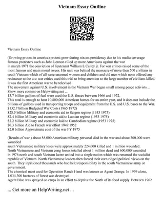 Vietnam Essay Outline
Vietnam Essay Outline
(Growing protest in america) protest grew during nixons presidency due to his media coverage
famous protesters such as John Lennon rilled up more Americans against the war
in march 1971 the conviction of lieutenant William L Calley jr. For war crimes raised some of the
most famous and main moral issues. His unit was behind the massacre of more then 500 civilians in
south Vietnam which of all were unarmed women and children and old men which none offered any
resistance to the u.s: war critics used this trial to bring attention to the large number of civilians killed.
it was the first American war to be televised
The movement against U.S. involvement in the Vietnam War began small among peace activists ...
Show more content on Helpwriting.net ...
13.7 billion gallons of fuel were used the U.S. forces between 1966 and 1972.
This total is enough to heat 10,800,000 American homes for an entire year, and it does not include the
billions of gallons used in transporting troops and equipment from the U.S. and U.S. bases to the War.
$132.7 billion Budgeted War Costs (1965 1972)
$28.5 billion Military and economic aid to Saigon regime (1953 1975)
$2.4 billion Military and economic aid to Laotian regime (1953 1975)
$2.2 billion Military and economic laid to Cambodian regime (1953 1975)
$0.3 billion Aid to French war effort 1949 1952
$2.0 billion Approximate cost of the war FY 1975
(Results of war ) about 58,000 American military personal died in the war and about 300,000 were
wounded
south Vietnamese military loses were approximately 224,000 killed and 1 million wounded.
North Vietnamese and Vietnam cong losses totalled about 1 million dead and 600,000 wounded
in 1976 north and south Vietnam lwere united into a single nation which was renamed the socialist
republic of Vietnam. North Vietnamese leaders then forced their own ridged political views on the
south. They inprisoned thousands who had held responsibility in the south Vietnamese army or
government.
The chemical most used for Operation Ranch Hand was known as Agent Orange. In 1969 alone,
1,034,300 hectares of forest was destroyed
Agent Blue was sprayed on crops in an effort to deprive the North of its food supply. Between 1962
... Get more on HelpWriting.net ...
 