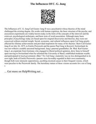The Influences Of C. G. Jung
The Influences of C. G. Jung Carl Gustav Jung II was a psychiatrist whose theories of the mind
challenged the existing dogma. His works with human cognition, the basic structure of the psyche, and
association experiments are widely known today in the form of the concepts of the introvert and the
extrovert, psychological archetypes, and basic tests of word association. Although many basic
principles of psychology today are based upon his original discoveries and theories, they were not
conceived without external insight. Social, economic, and cultural influences upon Carl Jung greatly
affected his lifetime achievements and provided inspiration for many of his theories. Born Carl Gustav
Jung II on July 26, 1875, to Emilie Preiswerk and the pastor Paul Jung in Kesswil, Switzerland, he
was not without a notable ancestral background. Jung s paternal grandfather, Dr. Med. Karl Gustav
Jung I, an expatriate from Germany who engaged in liberal political agitation, drew fame to himself
upon moving to Switzerland when he reformed the University of Basel, established moderate wealth,
and participated in local government. (Bair 7 8). Carl Jung s maternity was no less distinguished in its
own right; both of Emilie Preiswerk s parents were favorably regarded in their own community,
though both were intensely superstitious, ascribing mystical causes to their frequent visions, which
were peculiar to the Preiswerk family. The hereditary nature of these visions accounts for a set of Jung
s
... Get more on HelpWriting.net ...
 
