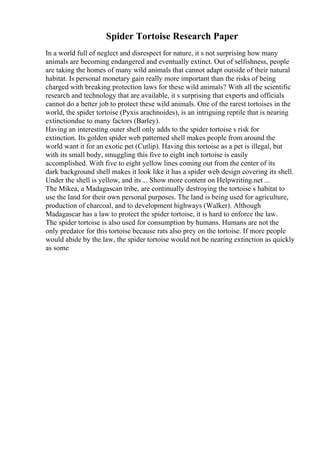 Spider Tortoise Research Paper
In a world full of neglect and disrespect for nature, it s not surprising how many
animals are becoming endangered and eventually extinct. Out of selfishness, people
are taking the homes of many wild animals that cannot adapt outside of their natural
habitat. Is personal monetary gain really more important than the risks of being
charged with breaking protection laws for these wild animals? With all the scientific
research and technology that are available, it s surprising that experts and officials
cannot do a better job to protect these wild animals. One of the rarest tortoises in the
world, the spider tortoise (Pyxis arachnoides), is an intriguing reptile that is nearing
extinctiondue to many factors (Barley).
Having an interesting outer shell only adds to the spider tortoise s risk for
extinction. Its golden spider web patterned shell makes people from around the
world want it for an exotic pet (Cutlip). Having this tortoise as a pet is illegal, but
with its small body, smuggling this five to eight inch tortoise is easily
accomplished. With five to eight yellow lines coming out from the center of its
dark background shell makes it look like it has a spider web design covering its shell.
Under the shell is yellow, and its ... Show more content on Helpwriting.net ...
The Mikea, a Madagascan tribe, are continually destroying the tortoise s habitat to
use the land for their own personal purposes. The land is being used for agriculture,
production of charcoal, and to development highways (Walker). Although
Madagascar has a law to protect the spider tortoise, it is hard to enforce the law.
The spider tortoise is also used for consumption by humans. Humans are not the
only predator for this tortoise because rats also prey on the tortoise. If more people
would abide by the law, the spider tortoise would not be nearing extinction as quickly
as some
 