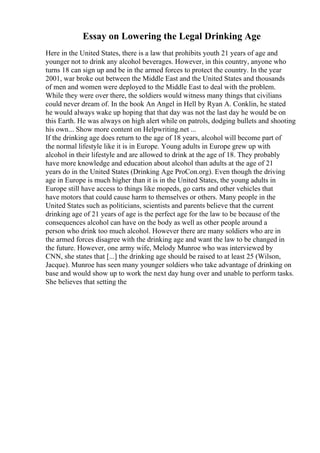 Essay on Lowering the Legal Drinking Age
Here in the United States, there is a law that prohibits youth 21 years of age and
younger not to drink any alcohol beverages. However, in this country, anyone who
turns 18 can sign up and be in the armed forces to protect the country. In the year
2001, war broke out between the Middle East and the United States and thousands
of men and women were deployed to the Middle East to deal with the problem.
While they were over there, the soldiers would witness many things that civilians
could never dream of. In the book An Angel in Hell by Ryan A. Conklin, he stated
he would always wake up hoping that that day was not the last day he would be on
this Earth. He was always on high alert while on patrols, dodging bullets and shooting
his own... Show more content on Helpwriting.net ...
If the drinking age does return to the age of 18 years, alcohol will become part of
the normal lifestyle like it is in Europe. Young adults in Europe grew up with
alcohol in their lifestyle and are allowed to drink at the age of 18. They probably
have more knowledge and education about alcohol than adults at the age of 21
years do in the United States (Drinking Age ProCon.org). Even though the driving
age in Europe is much higher than it is in the United States, the young adults in
Europe still have access to things like mopeds, go carts and other vehicles that
have motors that could cause harm to themselves or others. Many people in the
United States such as politicians, scientists and parents believe that the current
drinking age of 21 years of age is the perfect age for the law to be because of the
consequences alcohol can have on the body as well as other people around a
person who drink too much alcohol. However there are many soldiers who are in
the armed forces disagree with the drinking age and want the law to be changed in
the future. However, one army wife, Melody Munroe who was interviewed by
CNN, she states that [...] the drinking age should be raised to at least 25 (Wilson,
Jacque). Munroe has seen many younger soldiers who take advantage of drinking on
base and would show up to work the next day hung over and unable to perform tasks.
She believes that setting the
 