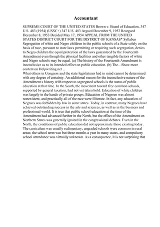 Accountant
SUPREME COURT OF THE UNITED STATES Brown v. Board of Education, 347
U.S. 483 (1954) (USSC+) 347 U.S. 483 Argued December 9, 1952 Reargued
December 8, 1953 Decided May 17, 1954 APPEAL FROM THE UNITED
STATES DISTRICT COURT FOR THE DISTRICT OF KANSAS* Syllabus
Segregation of white and Negro children in the public schools of a State solely on the
basis of race, pursuant to state laws permitting or requiring such segregation, denies
to Negro children the equal protection of the laws guaranteed by the Fourteenth
Amendment even though the physical facilities and other tangible factors of white
and Negro schools may be equal. (a) The history of the Fourteenth Amendment is
inconclusive as to its intended effect on public education. (b) The... Show more
content on Helpwriting.net ...
What others in Congress and the state legislatures had in mind cannot be determined
with any degree of certainty. An additional reason for the inconclusive nature of the
Amendment s history with respect to segregated schools is the status of public
education at that time. In the South, the movement toward free common schools,
supported by general taxation, had not yet taken hold. Education of white children
was largely in the hands of private groups. Education of Negroes was almost
nonexistent, and practically all of the race were illiterate. In fact, any education of
Negroes was forbidden by law in some states. Today, in contrast, many Negroes have
achieved outstanding success in the arts and sciences, as well as in the business and
professional world. It is true that public school education at the time of the
Amendment had advanced further in the North, but the effect of the Amendment on
Northern States was generally ignored in the congressional debates. Even in the
North, the conditions of public education did not approximate those existing today.
The curriculum was usually rudimentary; ungraded schools were common in rural
areas; the school term was but three months a year in many states, and compulsory
school attendance was virtually unknown. As a consequence, it is not surprising that
 