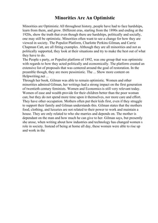 Minorities Are An Optimistic
Minorities are Optimistic All throughout history, people have had to face hardships,
learn from them, and grow. Different eras, starting from the 1890s and ending at the
1920s, show the truth that even though there are hardships, politically and socially,
one may still be optimistic. Minorities often want to see a change for how they are
viewed in society. The Populist Platform, Charlotte Perkins Gilman, and Carrie
Chapman Catt, are all fitting examples. Although they are all minorities and not as
politically supported, they look at their situations and try to make the best out of what
they have to do.
The People s party, or Populist platform of 1892, was one group that was optimistic
with regards to how they acted politically and economically. The platform created an
extensive list of proposals that was centered around the goal of restoration. In the
preamble though, they are more pessimistic. The ... Show more content on
Helpwriting.net ...
Through her book, Gilman was able to remain optimistic. Women and other
minorities admired Gilman, her writings had a strong impact on the first generation
of twentieth century feminists. Women and Economics is still very relevant today.
Women of ease and wealth provide for their children better than the poor woman
can; but they do not spend more time upon it themselves, nor more care and effort.
They have other occupation. Mothers often put their kids first, even if they struggle
to support their family and Gilman understands this. Gilman states that the mothers
food, clothing, and luxuries are not related to their power to work and maintain a
house. They are only related to who she marries and depends on. The mother is
dependant on the man and how much he can give to her. Gilman says, but presently
she arose, when writing about how industries and technology has changed women s
role in society. Instead of being at home all day, these women were able to rise up
and work in the
 