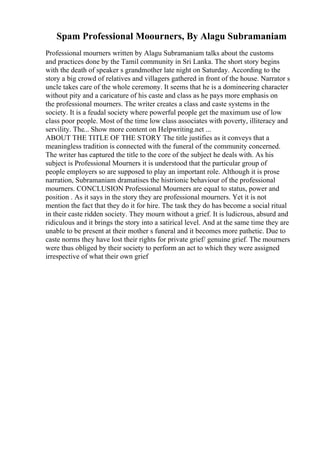 Spam Professional Moourners, By Alagu Subramaniam
Professional mourners written by Alagu Subramaniam talks about the customs
and practices done by the Tamil community in Sri Lanka. The short story begins
with the death of speaker s grandmother late night on Saturday. According to the
story a big crowd of relatives and villagers gathered in front of the house. Narrator s
uncle takes care of the whole ceremony. It seems that he is a domineering character
without pity and a caricature of his caste and class as he pays more emphasis on
the professional mourners. The writer creates a class and caste systems in the
society. It is a feudal society where powerful people get the maximum use of low
class poor people. Most of the time low class associates with poverty, illiteracy and
servility. The... Show more content on Helpwriting.net ...
ABOUT THE TITLE OF THE STORY The title justifies as it conveys that a
meaningless tradition is connected with the funeral of the community concerned.
The writer has captured the title to the core of the subject he deals with. As his
subject is Professional Mourners it is understood that the particular group of
people employers so are supposed to play an important role. Although it is prose
narration, Subramaniam dramatises the histrionic behaviour of the professional
mourners. CONCLUSION Professional Mourners are equal to status, power and
position . As it says in the story they are professional mourners. Yet it is not
mention the fact that they do it for hire. The task they do has become a social ritual
in their caste ridden society. They mourn without a grief. It is ludicrous, absurd and
ridiculous and it brings the story into a satirical level. And at the same time they are
unable to be present at their mother s funeral and it becomes more pathetic. Due to
caste norms they have lost their rights for private grief/ genuine grief. The mourners
were thus obliged by their society to perform an act to which they were assigned
irrespective of what their own grief
 