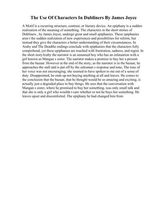 The Use Of Characters In Dubliners By James Joyce
A Motif is a recurring structure, contrast, or literary device. An epiphany is a sudden
realization of the meaning of something. The characters in the short stories of
Dubliners , by James Joyce, undergo great and small epiphanies. These epiphanies
aren t the sudden realization of new experiences and possibilities for reform, but
instead they give the characters a better understanding of their circumstances. In
Araby and The Deadthe endings conclude with epiphanies that the characters fully
comprehend, yet these epiphanies are touched with frustration, sadness, and regret. In
the short storyAraby the narrator is an unnamed boy who has an infatuation with a
girl known as Mangan s sister. The narrator makes a promise to buy her a present
from the bazaar. However at the end of the story, as the narrator is in the bazaar, he
approaches the stall and is put off by the salesman s response and tone, The tone of
her voice was not encouraging; she seemed to have spoken to me out of a sense of
duty. Disappointed, he ends up not buying anything at all and leaves. He comes to
the conclusion that the bazaar, that he thought would be so amazing and exciting, is
actually just a degraded place to buy things. He sees that the conversation with
Mangan s sister, where he promised to buy her something, was only small talk and
that she is only a girl who wouldn t care whether or not he buys her something. He
leaves upset and discomforted. The epiphany he had changed him from
 