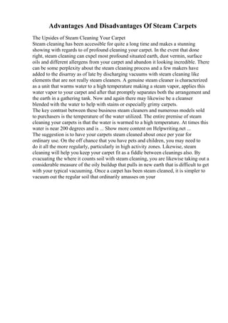 Advantages And Disadvantages Of Steam Carpets
The Upsides of Steam Cleaning Your Carpet
Steam cleaning has been accessible for quite a long time and makes a stunning
showing with regards to of profound cleaning your carpet. In the event that done
right, steam cleaning can expel most profound situated earth, dust vermin, surface
oils and different allergens from your carpet and abandon it looking incredible. There
can be some perplexity about the steam cleaning process and a few makers have
added to the disarray as of late by discharging vacuums with steam cleaning like
elements that are not really steam cleaners. A genuine steam cleaner is characterized
as a unit that warms water to a high temperature making a steam vapor, applies this
water vapor to your carpet and after that promptly separates both the arrangement and
the earth in a gathering tank. Now and again there may likewise be a cleanser
blended with the water to help with stains or especially grimy carpets.
The key contrast between these business steam cleaners and numerous models sold
to purchasers is the temperature of the water utilized. The entire premise of steam
cleaning your carpets is that the water is warmed to a high temperature. At times this
water is near 200 degrees and is ... Show more content on Helpwriting.net ...
The suggestion is to have your carpets steam cleaned about once per year for
ordinary use. On the off chance that you have pets and children, you may need to
do it all the more regularly, particularly in high activity zones. Likewise, steam
cleaning will help you keep your carpet fit as a fiddle between cleanings also. By
evacuating the where it counts soil with steam cleaning, you are likewise taking out a
considerable measure of the oily buildup that pulls in new earth that is difficult to get
with your typical vacuuming. Once a carpet has been steam cleaned, it is simpler to
vacuum out the regular soil that ordinarily amasses on your
 