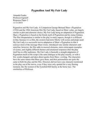 Pygmalion And My Fair Lady
Amanda Franks
Professor Egenolf
Response Paper 2
11/11/2015
Pygmalion and My Fair Lady: A Comparison George Bernard Shaw s Pygmalion
(1916) and the 1964 American film My Fair Lady, based on Shaw s play, are largely
similar in plot and character choice; My Fair Lady being an adaptation of Pygmalion.
Shaw s Pygmalion is based on the Greek myth of Pygmalion and his statue Galatea.
The film interpretation is similar to the play in many aspects, though it is different
in that, because it is a film, the creators had more liberty with scenes and props used.
My Fair Lady is a successful movie adaptation of Shaw s Pygmalion in that it
conveys most of the message Shaw wrote, introduced very similar characters and
storyline; however, the film adds in musical elements, more extravagant examples
of scenes, and slightly different themes and emotional responses than the play
itself has to offer audiences. My Fair Lady is basically a straight adaptation of
Pygmalion much of the script is the same dialogue as the play exactly, or with a
few words changed, and takes direct quotes from Shaw s writing. The characters
have the same names that Shaw gave them, and their personalities are quite the
same in both the play and the film. Directors did not leave any character mentioned
in the play out of the movie, even if they were only spotted for a very fleeting
moment, like the women of the Eynsford Hill family at the horse race. The
similarities of Professor
 
