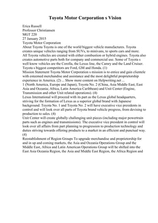 Toyota Motor Corporation s Vision
Erica Russell
Professor Christiansen
MGT 220
27 January 2015
Toyota Motor Corporation
About Toyota Toyota is one of the world biggest vehicle manufactures. Toyota
creates unique vehicles ranging from SUVs, to minivans, to sports cars and more.
All Toyota vehicles are created with either combustion or hybrid engines. Toyota also
creates automotive parts both for company and commercial use. Some of Toyota s
well know vehicles are the Corolla, the Lexus line, the Camry and the Land Cruiser.
Toyota s biggest competitors are Ford, GM and Honda. (1)
Mission Statement Toyota Motor Corporation s mission is to entice and gain clientele
with esteemed merchandise and assistance and the most delightful proprietorship
experience in America. (2) ... Show more content on Helpwriting.net ...
1 (North America, Europe and Japan), Toyota No. 2 (China, Asia Middle East, East
Asia and Oceania; Africa, Latin America Caribbean) and Unit Center (Engine,
Transmission and other Unit related operations). (4)
Lexus International will proceed with its part as the Lexus global headquarters,
striving for the formation of Lexus as a superior global brand with Japanese
background. Toyota No. 1 and Toyota No. 2 will have executive vice presidents in
control and will look over all parts of Toyota brand vehicle progress, from devising to
production to sales. (4)
Unit Center will create globally challenging unit pieces (including major powertrain
parts such as engines and transmissions). The executive vice president in control will
look over all affairs from part planning to progression to production technology and
duties striving towards offering products to a market in an efficient and punctual way.
(4)
Reestablishment of Region Groups To upgrade merchandise and proprietorship for
and in up and coming markets, the Asia and Oceania Operations Group and the
Middle East, Africa and Latin American Operations Group will be shifted into the
East Asia Oceania Region, the Asia and Middle East Region, the Africa Region and
 