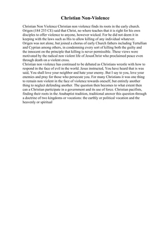 Christian Non-Violence
Christian Non Violence Christian non violence finds its roots in the early church.
Origen (184 253 CE) said that Christ, no where teaches that it is right for his own
disciples to offer violence to anyone, however wicked. For he did not deem it in
keeping with the laws such as His to allow killing of any individual whatever.
Origen was not alone, but joined a chorus of early Church fathers including Tertullian
and Cyprian among others, in condemning every sort of killing both the guilty and
the innocent on the principle that killing is never permissible. These views were
motivated by the radical non violent life of JesusChrist who proclaimed peace even
through death on a violent cross.
Christian non violence has continued to be debated as Christians wrestle with how to
respond in the face of evil in the world. Jesus instructed, You have heard that is was
said, You shall love your neighbor and hate your enemy. But I say to you, love your
enemies and pray for those who persecute you. For many Christians it was one thing
to remain non violent in the face of violence towards oneself, but entirely another
thing to neglect defending another. The question then becomes to what extent then
can a Christian participate in a government and its use of force. Christian pacifists,
finding their roots in the Anabaptist tradition, traditional answer this question through
a doctrine of two kingdoms or vocations: the earthly or political vocation and the
heavenly or spiritual
 