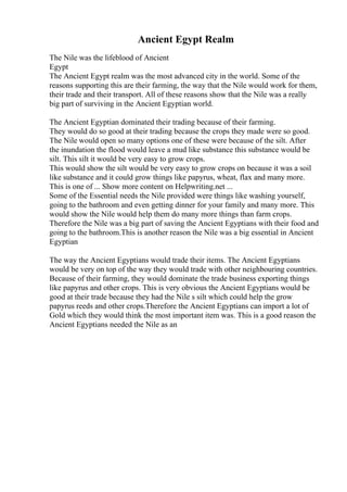 Ancient Egypt Realm
The Nile was the lifeblood of Ancient
Egypt
The Ancient Egypt realm was the most advanced city in the world. Some of the
reasons supporting this are their farming, the way that the Nile would work for them,
their trade and their transport. All of these reasons show that the Nile was a really
big part of surviving in the Ancient Egyptian world.
The Ancient Egyptian dominated their trading because of their farming.
They would do so good at their trading because the crops they made were so good.
The Nile would open so many options one of these were because of the silt. After
the inundation the flood would leave a mud like substance this substance would be
silt. This silt it would be very easy to grow crops.
This would show the silt would be very easy to grow crops on because it was a soil
like substance and it could grow things like papyrus, wheat, flax and many more.
This is one of ... Show more content on Helpwriting.net ...
Some of the Essential needs the Nile provided were things like washing yourself,
going to the bathroom and even getting dinner for your family and many more. This
would show the Nile would help them do many more things than farm crops.
Therefore the Nile was a big part of saving the Ancient Egyptians with their food and
going to the bathroom.This is another reason the Nile was a big essential in Ancient
Egyptian
The way the Ancient Egyptians would trade their items. The Ancient Egyptians
would be very on top of the way they would trade with other neighbouring countries.
Because of their farming, they would dominate the trade business exporting things
like papyrus and other crops. This is very obvious the Ancient Egyptians would be
good at their trade because they had the Nile s silt which could help the grow
papyrus reeds and other crops.Therefore the Ancient Egyptians can import a lot of
Gold which they would think the most important item was. This is a good reason the
Ancient Egyptians needed the Nile as an
 