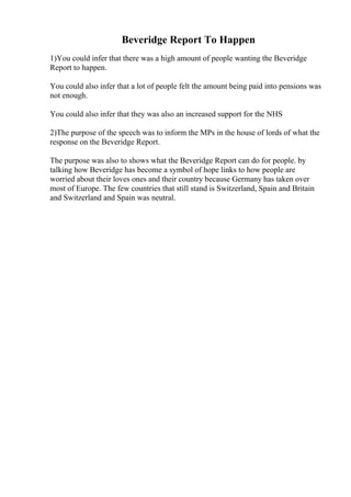 Beveridge Report To Happen
1)You could infer that there was a high amount of people wanting the Beveridge
Report to happen.
You could also infer that a lot of people felt the amount being paid into pensions was
not enough.
You could also infer that they was also an increased support for the NHS
2)The purpose of the speech was to inform the MPs in the house of lords of what the
response on the Beveridge Report.
The purpose was also to shows what the Beveridge Report can do for people. by
talking how Beveridge has become a symbol of hope links to how people are
worried about their loves ones and their country because Germany has taken over
most of Europe. The few countries that still stand is Switzerland, Spain and Britain
and Switzerland and Spain was neutral.
 