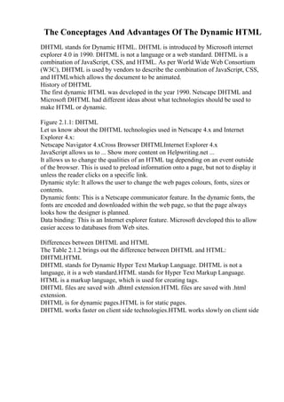 The Conceptages And Advantages Of The Dynamic HTML
DHTML stands for Dynamic HTML. DHTML is introduced by Microsoft internet
explorer 4.0 in 1990. DHTML is not a language or a web standard. DHTML is a
combination of JavaScript, CSS, and HTML. As per World Wide Web Consortium
(W3C), DHTML is used by vendors to describe the combination of JavaScript, CSS,
and HTMLwhich allows the document to be animated.
History of DHTML
The first dynamic HTML was developed in the year 1990. Netscape DHTML and
Microsoft DHTML had different ideas about what technologies should be used to
make HTML or dynamic.
Figure 2.1.1: DHTML
Let us know about the DHTML technologies used in Netscape 4.x and Internet
Explorer 4.x:
Netscape Navigator 4.xCross Browser DHTMLInternet Explorer 4.x
JavaScript allows us to ... Show more content on Helpwriting.net ...
It allows us to change the qualities of an HTML tag depending on an event outside
of the browser. This is used to preload information onto a page, but not to display it
unless the reader clicks on a specific link.
Dynamic style: It allows the user to change the web pages colours, fonts, sizes or
contents.
Dynamic fonts: This is a Netscape communicator feature. In the dynamic fonts, the
fonts are encoded and downloaded within the web page, so that the page always
looks how the designer is planned.
Data binding: This is an Internet explorer feature. Microsoft developed this to allow
easier access to databases from Web sites.
Differences between DHTML and HTML
The Table 2.1.2 brings out the difference between DHTML and HTML:
DHTMLHTML
DHTML stands for Dynamic Hyper Text Markup Language. DHTML is not a
language, it is a web standard.HTML stands for Hyper Text Markup Language.
HTML is a markup language, which is used for creating tags.
DHTML files are saved with .dhtml extension.HTML files are saved with .html
extension.
DHTML is for dynamic pages.HTML is for static pages.
DHTML works faster on client side technologies.HTML works slowly on client side
 