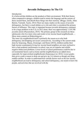 Juvenile Delinquency In The US
Introduction
It is believed that children are the products of their environment. With their brains
often compared to sponges, children tend to mimic the language and the actions of
those around them, and absorb those things into their memory. (Briggs, Grella, Allen
Burton, Yarmuth, Taylor, 2012) There are many studies on the causes of juvenile
delinquency, but there is much debate as to who and what is considered the primary
factors of influence. This topic is important because juvenile delinquency continues
to be a huge problem in the U.S; in 2012 alone, there was approximately 1,319,700
juvenile arrests (Puzzenchera, 2014). The primary group in this research are those
adolescents who live inner cities and reside in low income based neighborhoods. ...
Show more content on Helpwriting.net ...
The inner city neighborhood itself is primarily the reason as to why both
delinquency and dropping out occurs consecutively. According to the current study
done by Seijeoung, Maaza, Zwanziger, and Henry (2014), children (unlike their
high income counterparts) living low income based neighbors are more inclined to
have a bad academic performance in school, may act on impulse and exhibit
negative behavioral problems. Lower levels of school performance could be due to
environmental factors such as home and the neighborhood as an added stress
especially for impoverished neighborhoods (Seijeoung et al, 2014). Lower grades
then gives youth a reason to drop out and give up. It is almost as though one thing
enables another. In order to understand how outside factors such as the low income
neighborhood can lead to delinquency and school delinquency, one needs to know the
people, and activities that are involved with the
 