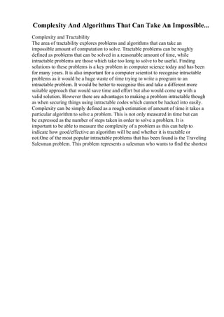 Complexity And Algorithms That Can Take An Impossible...
Complexity and Tractability
The area of tractability explores problems and algorithms that can take an
impossible amount of computation to solve. Tractable problems can be roughly
defined as problems that can be solved in a reasonable amount of time, while
intractable problems are those which take too long to solve to be useful. Finding
solutions to these problems is a key problem in computer science today and has been
for many years. It is also important for a computer scientist to recognise intractable
problems as it would be a huge waste of time trying to write a program to an
intractable problem. It would be better to recognise this and take a different more
suitable approach that would save time and effort but also would come up with a
valid solution. However there are advantages to making a problem intractable though
as when securing things using intractable codes which cannot be hacked into easily.
Complexity can be simply defined as a rough estimation of amount of time it takes a
particular algorithm to solve a problem. This is not only measured in time but can
be expressed as the number of steps taken in order to solve a problem. It is
important to be able to measure the complexity of a problem as this can help to
indicate how good/effective an algorithm will be and whether it is tractable or
not.One of the most popular intractable problems that has been found is the Traveling
Salesman problem. This problem represents a salesman who wants to find the shortest
 