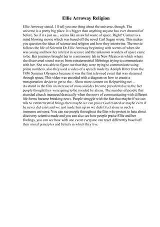 Ellie Arroway Religion
Ellie Arroway stated, I ll tell you one thing about the universe, though. The
universe is a pretty big place. It s bigger than anything anyone has ever dreamed of
before. So if it s just us... seems like an awful waste of space. Right? Contact is a
mind blowing movie which was based off the novel Carl Sagan wrote. This makes
you question the ideas of science and religion and how they intertwine. The movie
follows the life of Scientist Dr.Ellie Arroway beginning with scenes of when she
was young and how her interest in science and the unknown wonders of space came
to be. Her journeys brought her to a astronomy lab in New Mexico in which where
she discovered sound waves from extraterrestrial lifebeings trying to communicate
with her. She was able to figure out that they were trying to communicate using
prime numbers, also they used a video of a speech made by Adolph Hitler from the
1936 Summer Olympics because it was the first televised event that was streamed
through space. This video was encoded with a diagram on how to create a
transportation device to get to the... Show more content on Helpwriting.net ...
As stated in the film an increase of mass suicides became prevalent due to the fact
people thought they were going to be invaded by aliens. The number of people that
attended church increased drastically when the news of communicating with different
life forms became breaking news. People struggle with the fact that maybe if we can
talk to extraterrestrial beings then maybe we can prove God existed or maybe even if
he never did exist and we just made him up so we didn t feel alone in such a
immense universe. You can see people throughout the film who protest in hate about
discovery scientist made and you can also see how people praise Ellie and her
findings, you can see how with one event everyone can react differently based off
their moral principles and beliefs in which they live
 