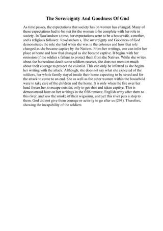 The Sovereignty And Goodness Of God
As time passes, the expectations that society has on women has changed. Many of
these expectations had to be met for the woman to be complete with her role in
society. In Rowlandson s time, her expectations were to be a housewife, a mother,
and a religious follower. Rowlandson s, The sovereignty and Goodness of God
demonstrates the role she had when she was in the colonies and how that role
changed as she became captive by the Natives. From her writings, one can infer her
place at home and how that changed as she became captive. It begins with her
omission of the soldier s failure to protect them from the Natives. While she writes
about the horrendous death some soldiers receive, she does not mention much
about their courage to protect the colonist. This can only be inferred as she begins
her writing with the attack. Although, she does not say what she expected of the
soldiers, her whole family stayed inside their home expecting to be saved and for
the attack to come to an end. She as well as the other women within the household
were to take care of the children and the home. It is only when the fire over her
head forces her to escape outside, only to get shot and taken captive. This is
demonstrated later on her writings in the fifth remove, English army after them to
this river, and saw the smoke of their wigwams, and yet this river puts a stop to
them. God did not give them courage or activity to go after us (294). Therefore,
showing the incapability of the soldiers
 