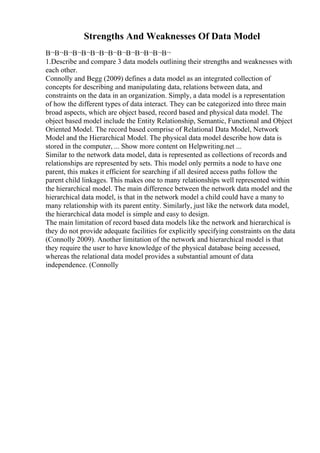 Strengths And Weaknesses Of Data Model
В¬В¬В¬В¬В¬В¬В¬В¬В¬В¬В¬В¬В¬В¬
1.Describe and compare 3 data models outlining their strengths and weaknesses with
each other.
Connolly and Begg (2009) defines a data model as an integrated collection of
concepts for describing and manipulating data, relations between data, and
constraints on the data in an organization. Simply, a data model is a representation
of how the different types of data interact. They can be categorized into three main
broad aspects, which are object based, record based and physical data model. The
object based model include the Entity Relationship, Semantic, Functional and Object
Oriented Model. The record based comprise of Relational Data Model, Network
Model and the Hierarchical Model. The physical data model describe how data is
stored in the computer, ... Show more content on Helpwriting.net ...
Similar to the network data model, data is represented as collections of records and
relationships are represented by sets. This model only permits a node to have one
parent, this makes it efficient for searching if all desired access paths follow the
parent child linkages. This makes one to many relationships well represented within
the hierarchical model. The main difference between the network data model and the
hierarchical data model, is that in the network model a child could have a many to
many relationship with its parent entity. Similarly, just like the network data model,
the hierarchical data model is simple and easy to design.
The main limitation of record based data models like the network and hierarchical is
they do not provide adequate facilities for explicitly specifying constraints on the data
(Connolly 2009). Another limitation of the network and hierarchical model is that
they require the user to have knowledge of the physical database being accessed,
whereas the relational data model provides a substantial amount of data
independence. (Connolly
 
