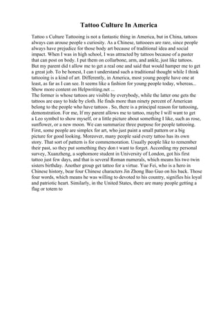 Tattoo Culture In America
Tattoo s Culture Tattooing is not a fantastic thing in America, but in China, tattoos
always can arouse people s curiosity. As a Chinese, tattooees are rare, since people
always have prejudice for those body art because of traditional idea and social
impact. When I was in high school, I was attracted by tattoos because of a paster
that can post on body. I put them on collarbone, arm, and ankle, just like tattoos.
But my parent did t allow me to get a real one and said that would hamper me to get
a great job. To be honest, I can t understand such a traditional thought while I think
tattooing is a kind of art. Differently, in America, most young people have one at
least, as far as I can see. It seems like a fashion for young people today, whereas...
Show more content on Helpwriting.net ...
The former is whose tattoos are visible by everybody, while the latter one gets the
tattoos are easy to hide by cloth. He finds more than ninety percent of American
belong to the people who have tattoos . So, there is a principal reason for tattooing,
demonstration. For me, If my parent allows me to tattoo, maybe I will want to get
a Leo symbol to show myself, or a little picture about something I like, such as rose,
sunflower, or a new moon. We can summarize three purpose for people tattooing.
First, some people are simplex for art, who just paint a small pattern or a big
picture for good looking. Moreover, many people said every tattoo has its own
story. That sort of pattern is for commemoration. Usually people like to remember
their past, so they put something they don t want to forget. According my personal
survey, Xuanzheng, a sophomore student in University of London, got his first
tattoo just few days, and that is several Roman numerals, which means his two twin
sisters birthday. Another group get tattoo for a virtue. Yue Fei, who is a hero in
Chinese history, bear four Chinese characters Jin Zhong Bao Guo on his back. Those
four words, which means he was willing to devoted to his country, signifies his loyal
and patriotic heart. Similarly, in the United States, there are many people getting a
flag or totem to
 