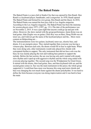 The Baked Potato
The Baked Potato is a jazz club in Studio City that was opened by Don Randi. Don
Randi is a keyboard player, bandleader, and a songwriter. In 1970, Randi opened
The Baked Potato and formed his own group, Don Randi and the Quest. In 2010,
The Baked Potato was named the best jazz club in Los Angeles magazine.
According to the Los Angeles magazine, The Baked Potato has been the mainstay
for session players since 1975. (1997, pg. 131.) The date of the performance was
on November 2, 2015. It was a jam night that anyone could go up and jam with
others. However, the show started with the group performance; Jamie Kime was on
lead guitar, John Ziegler was on guitar, Chris Roy was on Bass, Doug Webb was on
tenor sax, and I did not get the name of the keyboard player and the... Show more
content on Helpwriting.net ...
The instrumentations were two guitars, keyboard, tenor sax, electric bass, and
drums. It is an energetic piece. They started together then everyone was having a
virtuoso play. Between each solo, the drums would fill in four to eight beats. When
they were doing solo, other instruments would only played few chords with
syncopated rhythm to support. The only instrument that did not have solo was the
bass; he was mainly playing the root and walking bass pattern to support the
melody. Before the last section, the sax was having solo and it started with steady
slow rhythm and it sped up with aggressive rhythm and the whole song ended with
everyone playing together. The second song was the Windjammer by Grant Green.
It started with the drums, then lead guitar, bass, and then keyboard with sax and the
second guitar comes in. Sax was the main instrument in this piece; the whole group
supported it. I could hear bass more was because this song used more chords and
bass was changing the root much faster against the drums polyrhythm. It was hard to
define the form because everyone was doing improvisation and it was hard to hear
the main
 