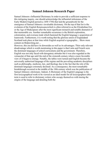 Samuel Johnson Research Paper
Samuel Johnson s Influential Dictionary In order to provide a sufficient response to
this intriguing inquiry, one should acknowledge the influential milestones of the
Early Modern English period (c.1450 1750) that laid the groundwork for the
emergence of Samuel Johnson s invaluable dictionary. On the top of that list is the
evolution of the English Renaissancewhich is often referred to as the Elizabethan Era
or the Age of Shakespeare after the most significant monarch and notable dramatist of
that memorable era. Another remarkable occurrence is the British exploration,
colonization, and overseas trade which hastened the English language s acquisition of
loanwords. Furthermore, it is worth noting that the glorious union of Englandand
Scotland took place at that time while English acquired a typographic... Show more
content on Helpwriting.net ...
However, this era did have its downsides as well as its advantages. Thier only relevant
disadvantage which is worth mentioning in this paper is that Latin and French were
the dominant languages of school curriculums and the government. Therefore,
English was not only faced with derogatory attitudes but it was also regarded as the
vernacular of that age until the end of the sixteenth century where a more favorable
view of it began to emerge. Notably, the tables were turned and English became the
universally authorized language of the regime and the prevailing academic disciplines
such as philosophy, medicine, law, and theology due to the fact that the role of the
dominant languages extremely declined. As a consequence, the most remarkable
breakthrough occurred in the middle of the 18th century which was the publication of
Samuel Johnson s dictionary. Indeed, A Dictionary of the English Language is the
first lexicographical work to be viewed as an ideal model for all lexicographers (this
term is used to refer to dictionary writers who occupy themselves with tracing the
origins of the language and detailing both the
 