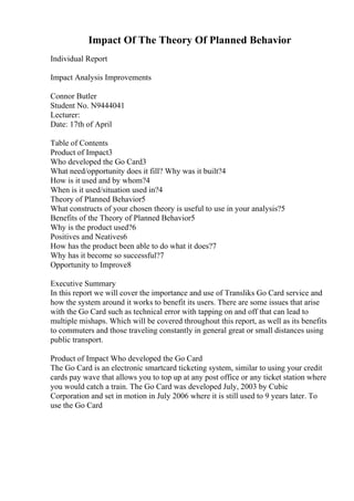 Impact Of The Theory Of Planned Behavior
Individual Report
Impact Analysis Improvements
Connor Butler
Student No. N9444041
Lecturer:
Date: 17th of April
Table of Contents
Product of Impact3
Who developed the Go Card3
What need/opportunity does it fill? Why was it built?4
How is it used and by whom?4
When is it used/situation used in?4
Theory of Planned Behavior5
What constructs of your chosen theory is useful to use in your analysis?5
Benefits of the Theory of Planned Behavior5
Why is the product used?6
Positives and Neatives6
How has the product been able to do what it does?7
Why has it become so successful?7
Opportunity to Improve8
Executive Summary
In this report we will cover the importance and use of Transliks Go Card service and
how the system around it works to benefit its users. There are some issues that arise
with the Go Card such as technical error with tapping on and off that can lead to
multiple mishaps. Which will be covered throughout this report, as well as its benefits
to commuters and those traveling constantly in general great or small distances using
public transport.
Product of Impact Who developed the Go Card
The Go Card is an electronic smartcard ticketing system, similar to using your credit
cards pay wave that allows you to top up at any post office or any ticket station where
you would catch a train. The Go Card was developed July, 2003 by Cubic
Corporation and set in motion in July 2006 where it is still used to 9 years later. To
use the Go Card
 