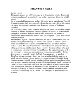 Nt1330 Unit 9 Week 1
Current scenario
The current scenario has 1,000 employees in an Organization, with ten departments
being separated equally geographically and we have a common data center with 20
servers.
Let us assume in 10 departments, we have 100 employees in each of them. These 10
departments update their process and files/data to the data center. The problem could
rise on the single support connected to the data center because of the limited
resources.
All the departments are connected to the center via one single line this could lead to
problems as follows: Throughput: The throughput is the measure of the bandwidth
under given scenario; it decreases with increase in the traffic and number of
simultaneous connections to the network line. The throughput ... Show more content
on Helpwriting.net ...
The IP address is given a unique identification it is one of kind IP address, so it can
be trace for any internet activity and find the exact location of website. Domain
names are used because it is easier to remember the name rather than the entire
website address. All computers on the net have what area unit termed net Protocol
addresses ordinarily called associate degree scientific discipline address to be ready
to communicate across the network. These addresses, that area unit assigned to all or
any computers on a network, area unit created of numerals separated by a dot that
don t seem to be essentially simple for North American country to recollect.
Therefore, whereas computers simply use these scientific discipline addresses to
attach and communicate with one another, it s somewhat more difficult for North
American country. It s with keeping such in mind that, net designers and controllers
have return up with a translation system that identifies additional simply remembered
characters with every and each scientific discipline address. With DNS we need to
have the integrated namespace so following DNS use is proposed: an internal DNS
namespace, used only on your own network; internal DNS to communicate with
external DNS forwarding; and an external DNS namespace to communicate with
external
 