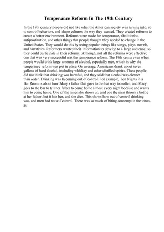 Temperance Reform In The 19th Century
In the 19th century people did not like what the American society was turning into, so
to control behaviors, and shape cultures the way they wanted. They created reforms to
create a better environment. Reforms were made for temperance, abolitionist,
antiprostitution, and other things that people thought they needed to change in the
United States. They would do this by using popular things like songs, plays, novels,
and narratives. Reformers wanted their information to develop to a large audience, so
they could participate in their reforms. Although, not all the reforms were effective
one that was very successful was the temperance reform. The 19th centurywas when
people would drink large amounts of alcohol, especially men, which is why the
temperance reform was put in place. On average, Americans drank about seven
gallons of hard alcohol, including whiskey and other distilled spirits. These people
did not think that drinking was harmful, and they said that alcohol was cleaner
than water. Drinking was becoming out of control. For example, Ten Nights in a
Bar Room is about how Mary s father that goes to the bar way too often, and Mary
goes to the bar to tell her father to come home almost every night because she wants
him to come home. One of the times she shows up, and one the men throws a bottle
at her father, but it hits her, and she dies. This shows how out of control drinking
was, and men had no self control. There was so much of biting contempt in the tones,
as
 