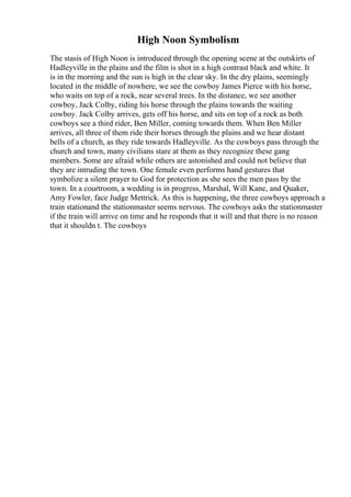 High Noon Symbolism
The stasis of High Noon is introduced through the opening scene at the outskirts of
Hadleyville in the plains and the film is shot in a high contrast black and white. It
is in the morning and the sun is high in the clear sky. In the dry plains, seemingly
located in the middle of nowhere, we see the cowboy James Pierce with his horse,
who waits on top of a rock, near several trees. In the distance, we see another
cowboy, Jack Colby, riding his horse through the plains towards the waiting
cowboy. Jack Colby arrives, gets off his horse, and sits on top of a rock as both
cowboys see a third rider, Ben Miller, coming towards them. When Ben Miller
arrives, all three of them ride their horses through the plains and we hear distant
bells of a church, as they ride towards Hadleyville. As the cowboys pass through the
church and town, many civilians stare at them as they recognize these gang
members. Some are afraid while others are astonished and could not believe that
they are intruding the town. One female even performs hand gestures that
symbolize a silent prayer to God for protection as she sees the men pass by the
town. In a courtroom, a wedding is in progress, Marshal, Will Kane, and Quaker,
Amy Fowler, face Judge Mettrick. As this is happening, the three cowboys approach a
train stationand the stationmaster seems nervous. The cowboys asks the stationmaster
if the train will arrive on time and he responds that it will and that there is no reason
that it shouldn t. The cowboys
 